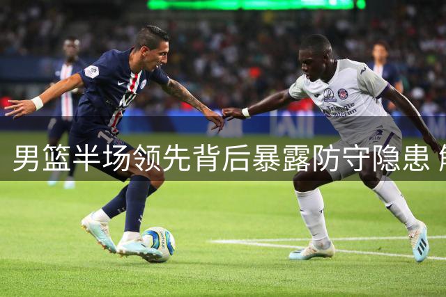 男篮半场领先背后暴露防守隐患 解说强调杨瀚森球权分配